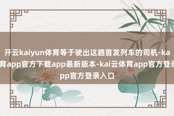 开云kaiyun体育等于驶出这趟首发列车的司机-kai云体育app官方下载app最新版本-kai云体育app官方登录入口