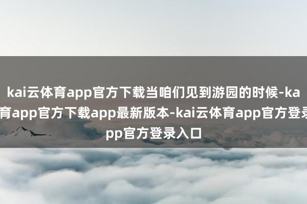 kai云体育app官方下载当咱们见到游园的时候-kai云体育app官方下载app最新版本-kai云体育app官方登录入口