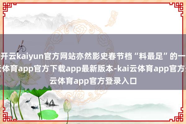 开云kaiyun官方网站亦然影史春节档“料最足”的一次-kai云体育app官方下载app最新版本-kai云体育app官方登录入口