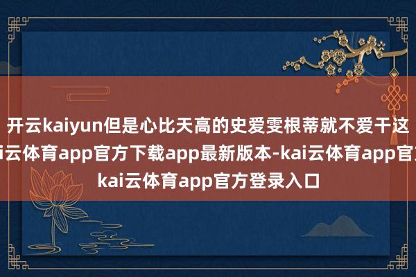 开云kaiyun但是心比天高的史爱雯根蒂就不爱干这种粗活-kai云体育app官方下载app最新版本-kai云体育app官方登录入口