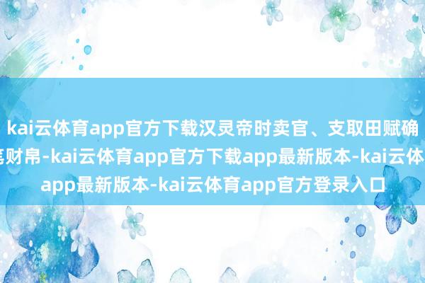 kai云体育app官方下载汉灵帝时卖官、支取田赋确凿为皇家蕴蓄了大笔财帛-kai云体育app官方下载app最新版本-kai云体育app官方登录入口