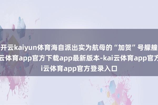 开云kaiyun体育海自派出实为航母的“加贺”号艨艟参演-kai云体育app官方下载app最新版本-kai云体育app官方登录入口