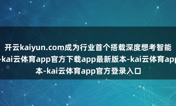 开云kaiyun.com成为行业首个搭载深度想考智能体的电视品牌-kai云体育app官方下载app最新版本-kai云体育app官方登录入口