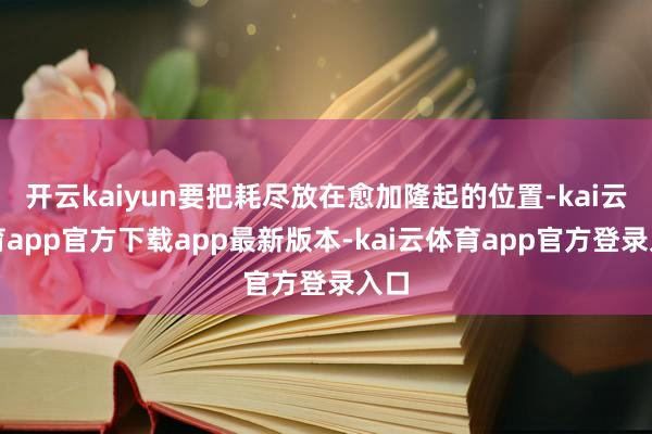 开云kaiyun要把耗尽放在愈加隆起的位置-kai云体育app官方下载app最新版本-kai云体育app官方登录入口