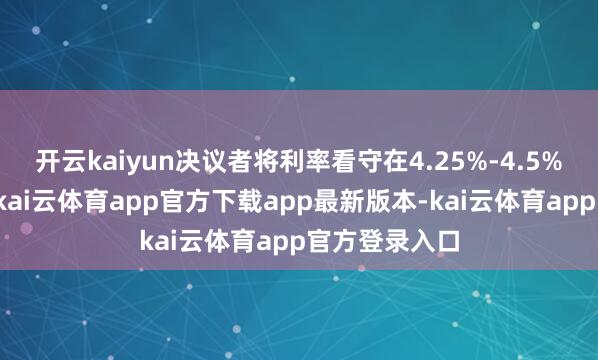 开云kaiyun决议者将利率看守在4.25%-4.5%的区间不变-kai云体育app官方下载app最新版本-kai云体育app官方登录入口