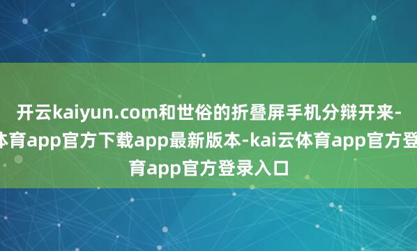 开云kaiyun.com和世俗的折叠屏手机分辩开来-kai云体育app官方下载app最新版本-kai云体育app官方登录入口