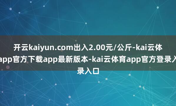 开云kaiyun.com出入2.00元/公斤-kai云体育app官方下载app最新版本-kai云体育app官方登录入口