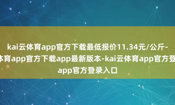 kai云体育app官方下载最低报价11.34元/公斤-kai云体育app官方下载app最新版本-kai云体育app官方登录入口