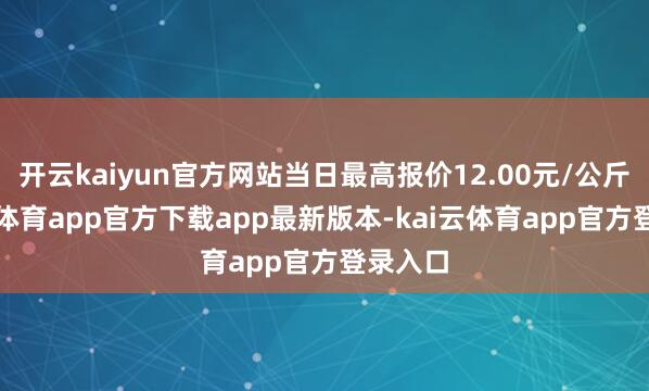 开云kaiyun官方网站当日最高报价12.00元/公斤-kai云体育app官方下载app最新版本-kai云体育app官方登录入口