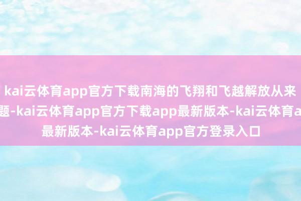 kai云体育app官方下载南海的飞翔和飞越解放从来齐不存在职何问题-kai云体育app官方下载app最新版本-kai云体育app官方登录入口