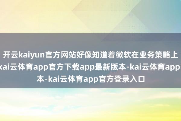 开云kaiyun官方网站好像知道着微软在业务策略上的紧要调度-kai云体育app官方下载app最新版本-kai云体育app官方登录入口