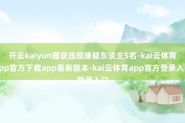 开云kaiyun握获违规嫌疑东谈主5名-kai云体育app官方下载app最新版本-kai云体育app官方登录入口