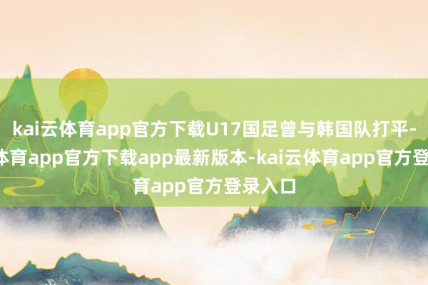 kai云体育app官方下载U17国足曾与韩国队打平-kai云体育app官方下载app最新版本-kai云体育app官方登录入口