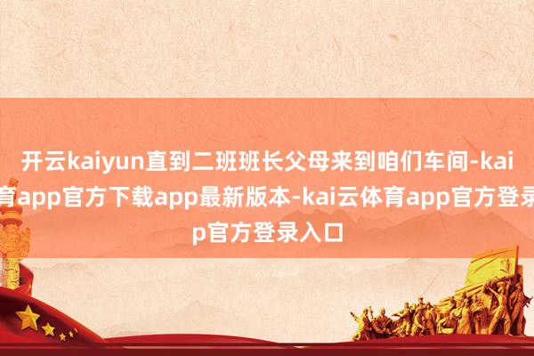 开云kaiyun直到二班班长父母来到咱们车间-kai云体育app官方下载app最新版本-kai云体育app官方登录入口