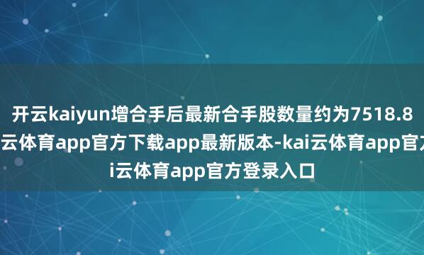 开云kaiyun增合手后最新合手股数量约为7518.83万股-kai云体育app官方下载app最新版本-kai云体育app官方登录入口
