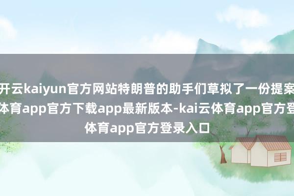 开云kaiyun官方网站特朗普的助手们草拟了一份提案-kai云体育app官方下载app最新版本-kai云体育app官方登录入口