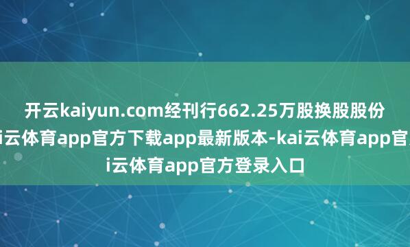 开云kaiyun.com经刊行662.25万股换股股份扩大后-kai云体育app官方下载app最新版本-kai云体育app官方登录入口