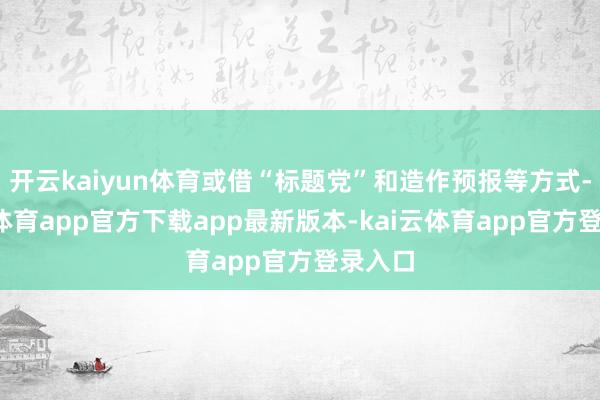 开云kaiyun体育或借“标题党”和造作预报等方式-kai云体育app官方下载app最新版本-kai云体育app官方登录入口