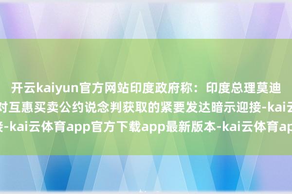开云kaiyun官方网站印度政府称：印度总理莫迪和好意思国副总统万斯对互惠买卖公约说念判获取的紧要发达暗示迎接-kai云体育app官方下载app最新版本-kai云体育app官方登录入口