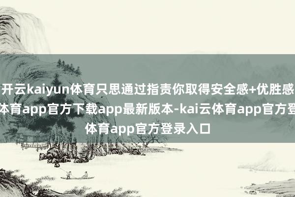 开云kaiyun体育只思通过指责你取得安全感+优胜感-kai云体育app官方下载app最新版本-kai云体育app官方登录入口