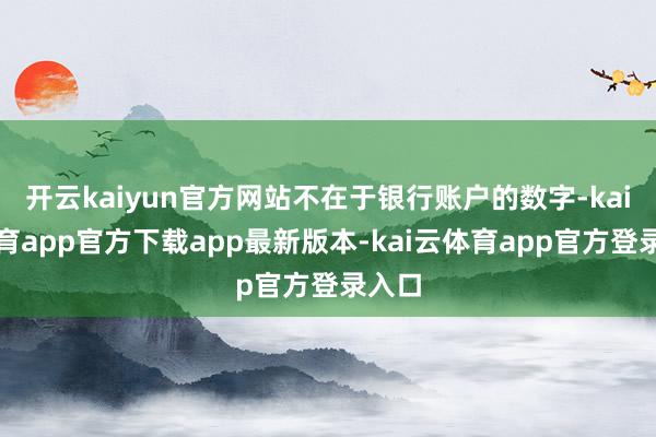 开云kaiyun官方网站不在于银行账户的数字-kai云体育app官方下载app最新版本-kai云体育app官方登录入口