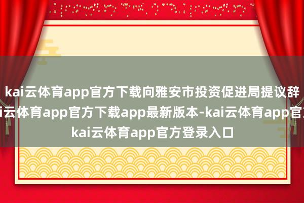 kai云体育app官方下载向雅安市投资促进局提议辞聘恳求-kai云体育app官方下载app最新版本-kai云体育app官方登录入口
