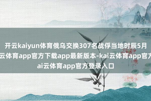 开云kaiyun体育俄乌交换307名战俘当地时辰5月24日-kai云体育app官方下载app最新版本-kai云体育app官方登录入口