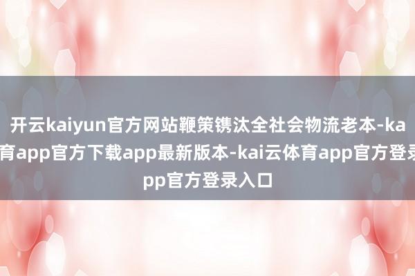 开云kaiyun官方网站鞭策镌汰全社会物流老本-kai云体育app官方下载app最新版本-kai云体育app官方登录入口