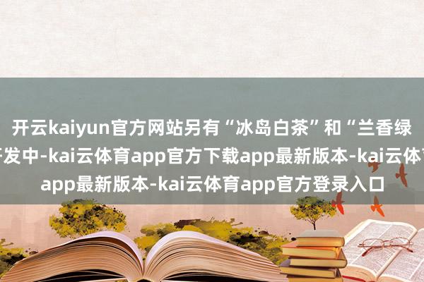 开云kaiyun官方网站另有“冰岛白茶”和“兰香绿茶”两款居品正在研发中-kai云体育app官方下载app最新版本-kai云体育app官方登录入口