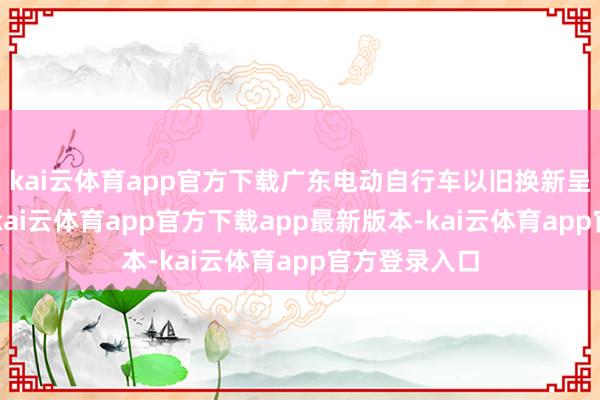 kai云体育app官方下载广东电动自行车以旧换新呈现3个特色-kai云体育app官方下载app最新版本-kai云体育app官方登录入口