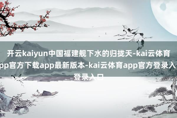 开云kaiyun中国福建舰下水的归拢天-kai云体育app官方下载app最新版本-kai云体育app官方登录入口