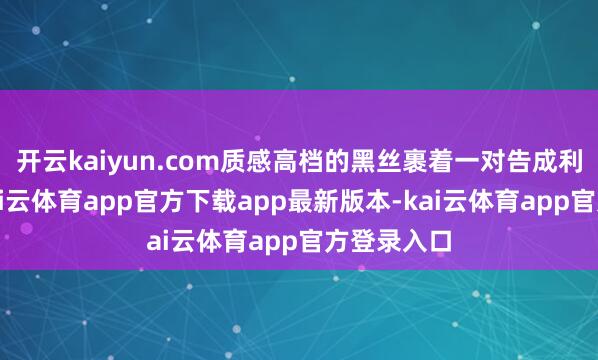 开云kaiyun.com质感高档的黑丝裹着一对告成利落的腿-kai云体育app官方下载app最新版本-kai云体育app官方登录入口