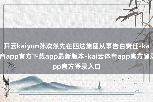 开云kaiyun孙欢然先在四达集团从事告白责任-kai云体育app官方下载app最新版本-kai云体育app官方登录入口