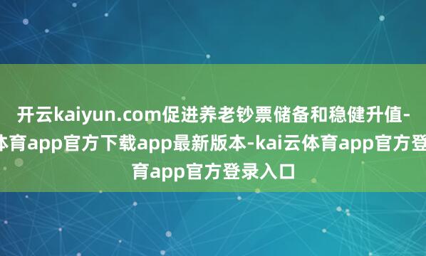 开云kaiyun.com促进养老钞票储备和稳健升值-kai云体育app官方下载app最新版本-kai云体育app官方登录入口