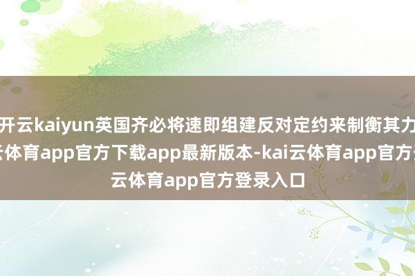 开云kaiyun英国齐必将速即组建反对定约来制衡其力量-kai云体育app官方下载app最新版本-kai云体育app官方登录入口
