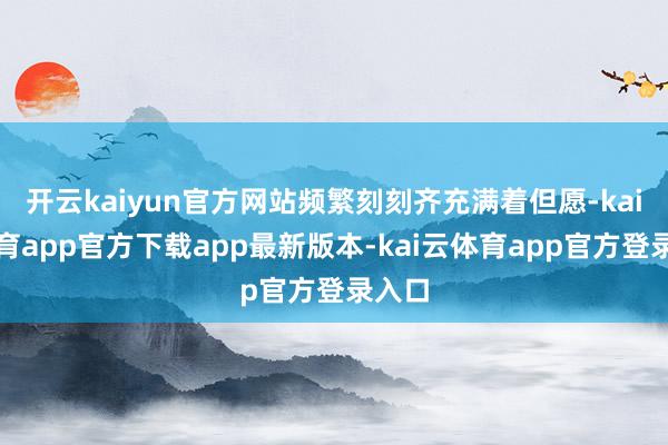开云kaiyun官方网站频繁刻刻齐充满着但愿-kai云体育app官方下载app最新版本-kai云体育app官方登录入口
