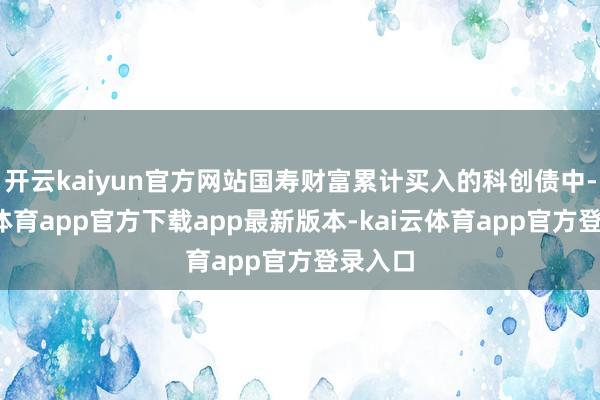 开云kaiyun官方网站国寿财富累计买入的科创债中-kai云体育app官方下载app最新版本-kai云体育app官方登录入口