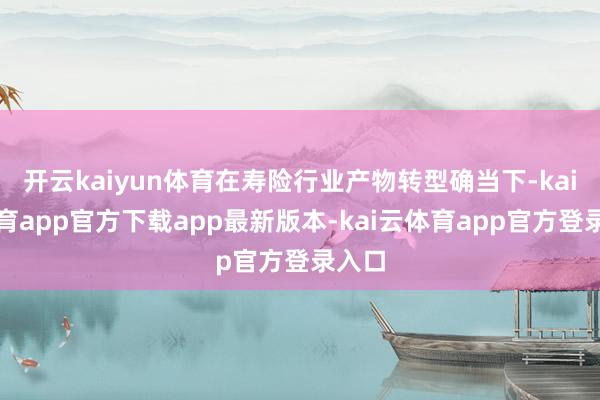 开云kaiyun体育在寿险行业产物转型确当下-kai云体育app官方下载app最新版本-kai云体育app官方登录入口