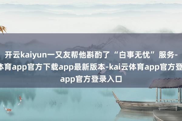 开云kaiyun一又友帮他斟酌了 “白事无忧” 服务-kai云体育app官方下载app最新版本-kai云体育app官方登录入口