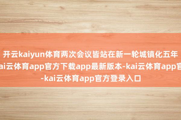 开云kaiyun体育两次会议皆站在新一轮城镇化五年部署起初-kai云体育app官方下载app最新版本-kai云体育app官方登录入口