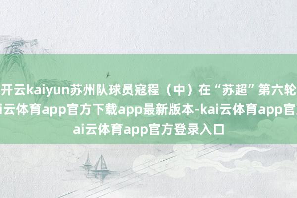 开云kaiyun苏州队球员寇程（中）在“苏超”第六轮比赛中-kai云体育app官方下载app最新版本-kai云体育app官方登录入口