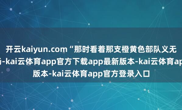 开云kaiyun.com“那时看着那支橙黄色部队义无反顾地扎进火场-kai云体育app官方下载app最新版本-kai云体育app官方登录入口