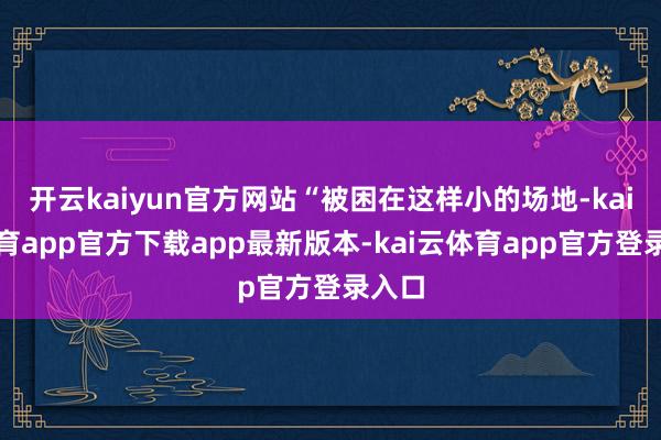 开云kaiyun官方网站“被困在这样小的场地-kai云体育app官方下载app最新版本-kai云体育app官方登录入口