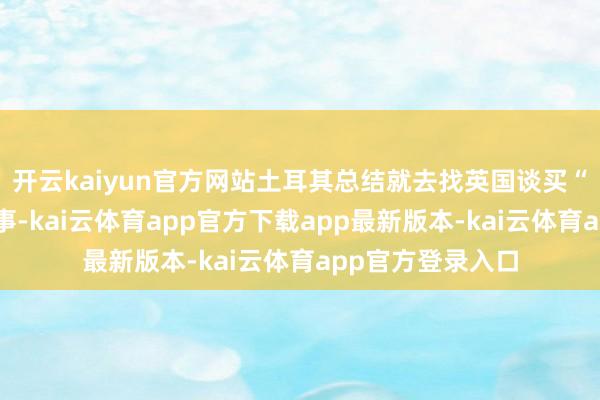 开云kaiyun官方网站土耳其总结就去找英国谈买“台风”四代机的事-kai云体育app官方下载app最新版本-kai云体育app官方登录入口