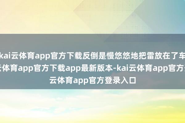 kai云体育app官方下载反倒是慢悠悠地把雷放在了车上-kai云体育app官方下载app最新版本-kai云体育app官方登录入口