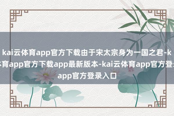 kai云体育app官方下载由于宋太宗身为一国之君-kai云体育app官方下载app最新版本-kai云体育app官方登录入口