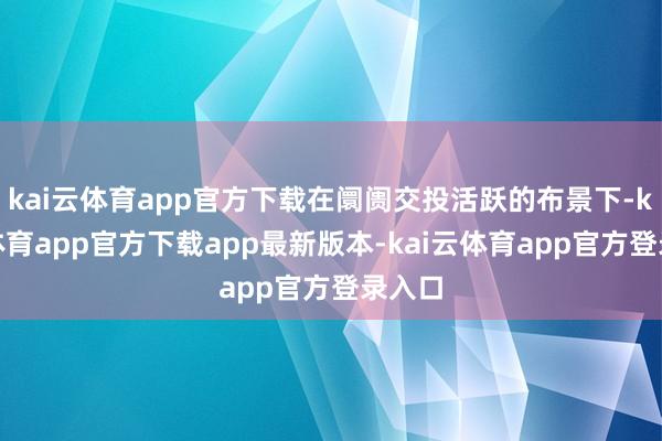 kai云体育app官方下载在阛阓交投活跃的布景下-kai云体育app官方下载app最新版本-kai云体育app官方登录入口