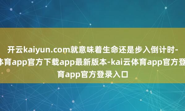 开云kaiyun.com就意味着生命还是步入倒计时-kai云体育app官方下载app最新版本-kai云体育app官方登录入口