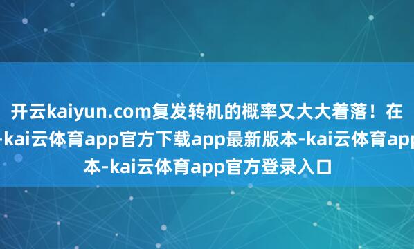 开云kaiyun.com复发转机的概率又大大着落！在父亲患病技艺-kai云体育app官方下载app最新版本-kai云体育app官方登录入口