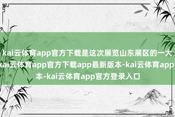 kai云体育app官方下载是这次展览山东展区的一大秉性和亮点-kai云体育app官方下载app最新版本-kai云体育app官方登录入口